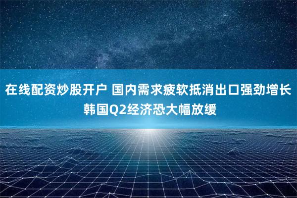 在线配资炒股开户 国内需求疲软抵消出口强劲增长 韩国Q2经济恐大幅放缓