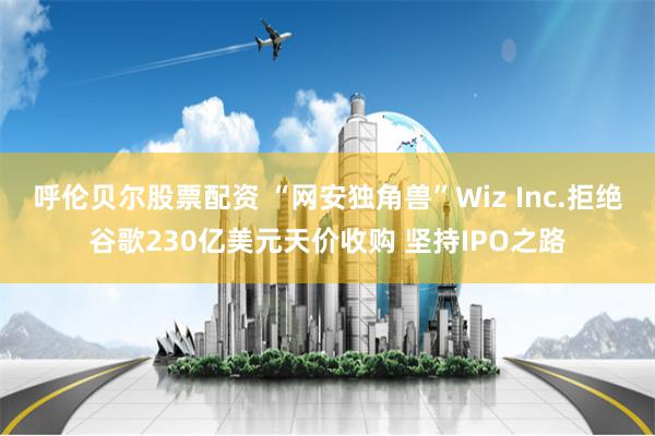 呼伦贝尔股票配资 “网安独角兽”Wiz Inc.拒绝谷歌230亿美元天价收购 坚持IPO之路