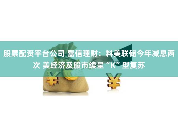 股票配资平台公司 嘉信理财：料美联储今年减息两次 美经济及股市续呈“K”型复苏