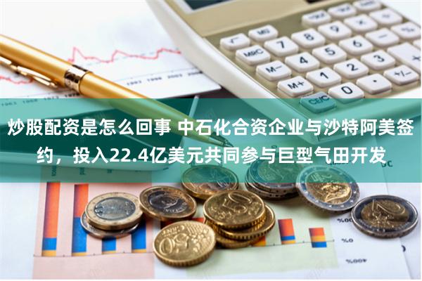 炒股配资是怎么回事 中石化合资企业与沙特阿美签约，投入22.4亿美元共同参与巨型气田开发