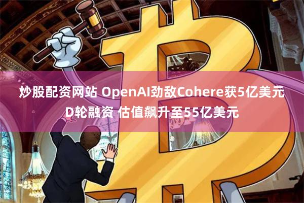 炒股配资网站 OpenAI劲敌Cohere获5亿美元D轮融资 估值飙升至55亿美元