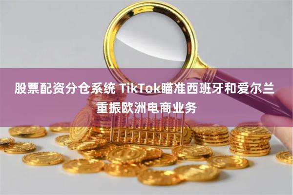 股票配资分仓系统 TikTok瞄准西班牙和爱尔兰 重振欧洲电商业务