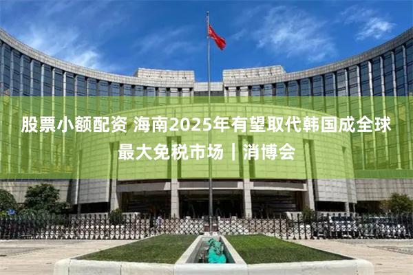 股票小额配资 海南2025年有望取代韩国成全球最大免税市场｜消博会