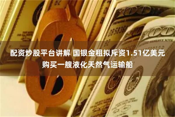 配资炒股平台讲解 国银金租拟斥资1.51亿美元购买一艘液化天然气运输船