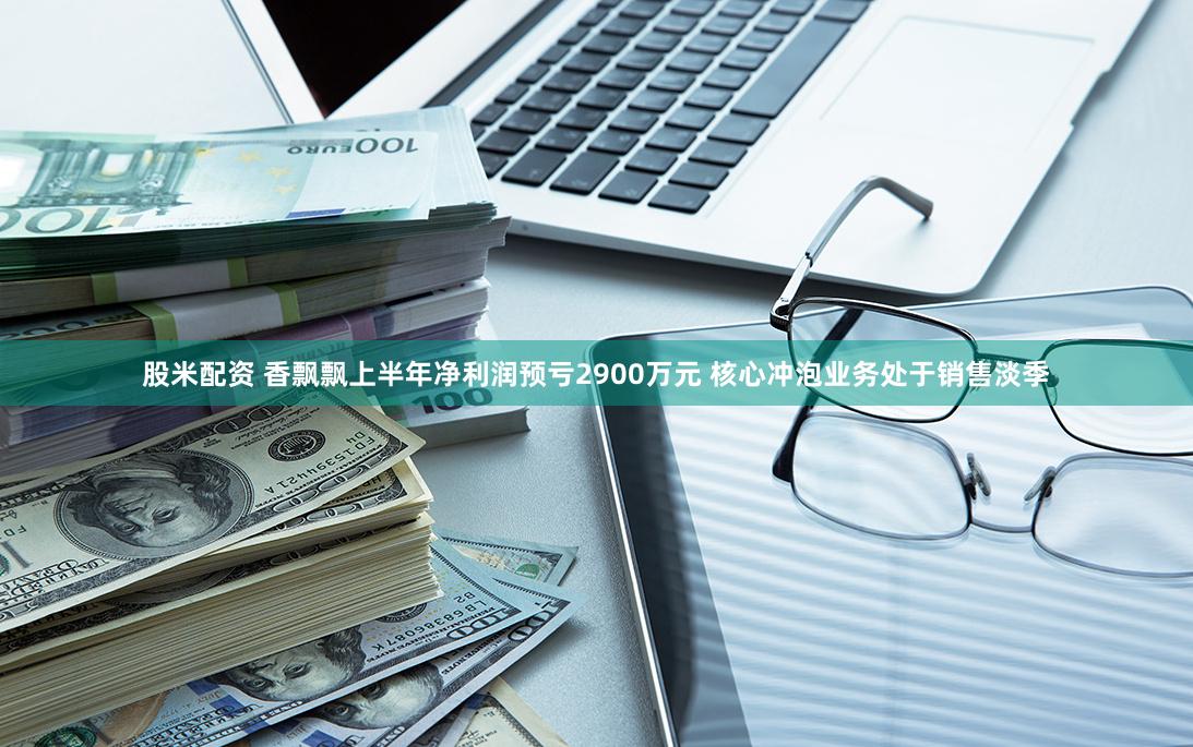 股米配资 香飘飘上半年净利润预亏2900万元 核心冲泡业务处于销售淡季