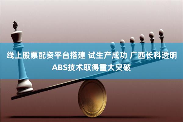 线上股票配资平台搭建 试生产成功 广西长科透明ABS技术取得重大突破