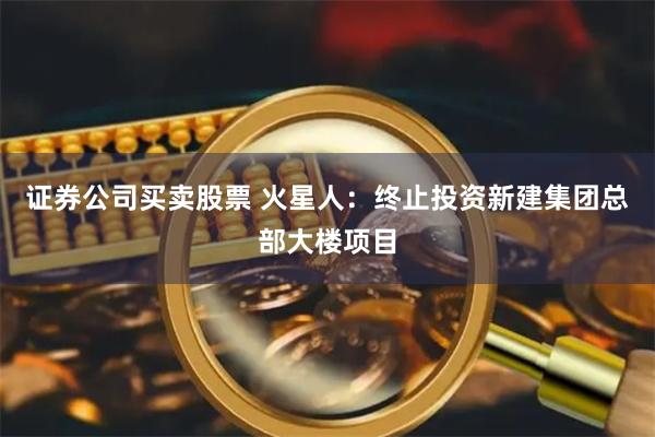 证券公司买卖股票 火星人：终止投资新建集团总部大楼项目