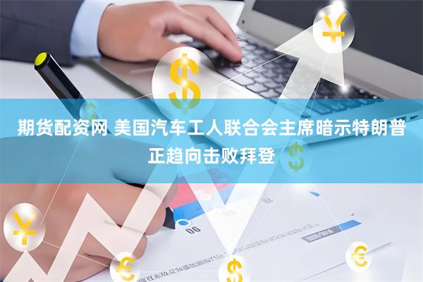 期货配资网 美国汽车工人联合会主席暗示特朗普正趋向击败拜登