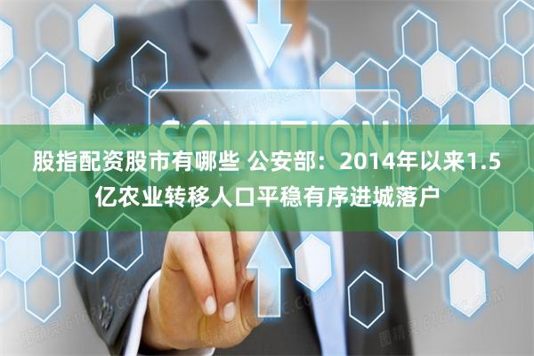 股指配资股市有哪些 公安部：2014年以来1.5亿农业转移人口平稳有序进城落户