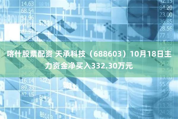 喀什股票配资 天承科技（688603）10月18日主力资金净买入332.30万元