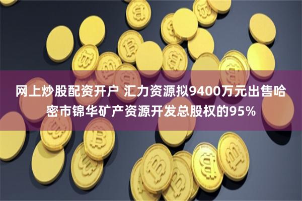 网上炒股配资开户 汇力资源拟9400万元出售哈密市锦华矿产资源开发总股权的95%