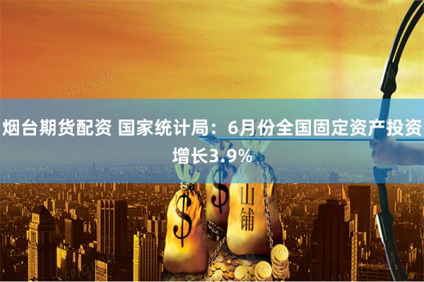 烟台期货配资 国家统计局：6月份全国固定资产投资增长3.9%