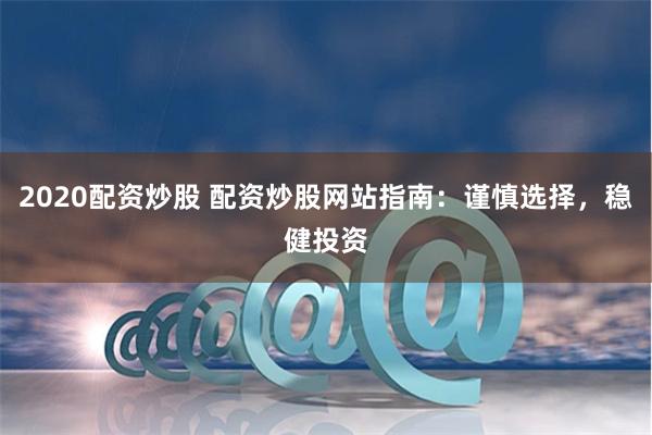 2020配资炒股 配资炒股网站指南：谨慎选择，稳健投资