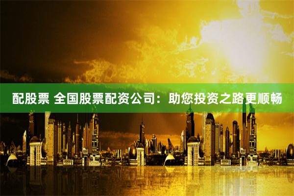 配股票 全国股票配资公司：助您投资之路更顺畅
