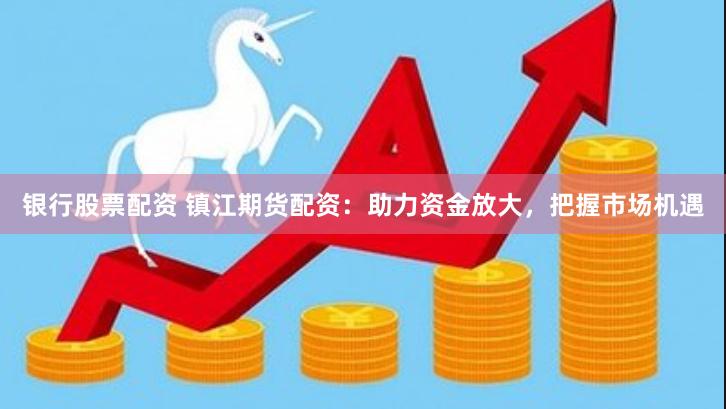银行股票配资 镇江期货配资：助力资金放大，把握市场机遇