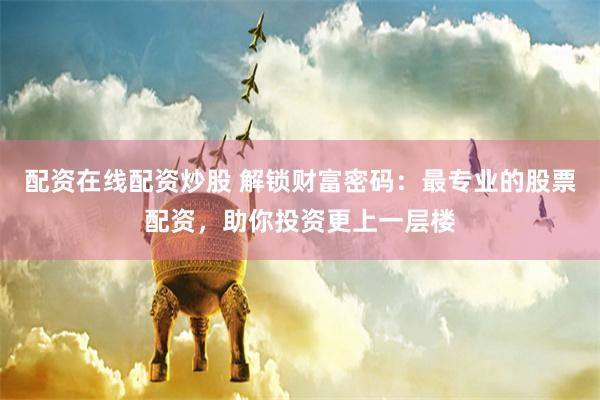 配资在线配资炒股 解锁财富密码：最专业的股票配资，助你投资更上一层楼