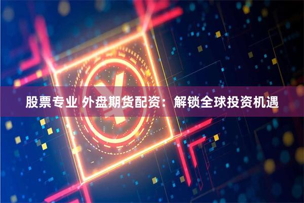 股票专业 外盘期货配资：解锁全球投资机遇