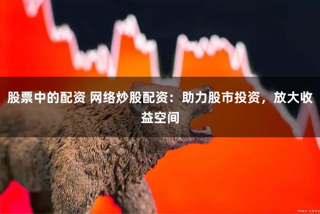 股票中的配资 网络炒股配资：助力股市投资，放大收益空间