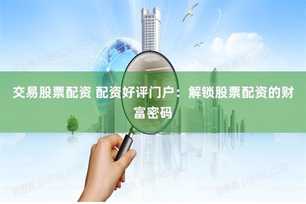交易股票配资 配资好评门户：解锁股票配资的财富密码