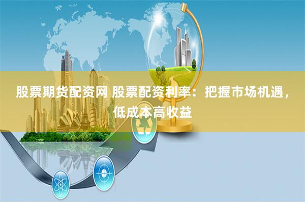 股票期货配资网 股票配资利率：把握市场机遇，低成本高收益