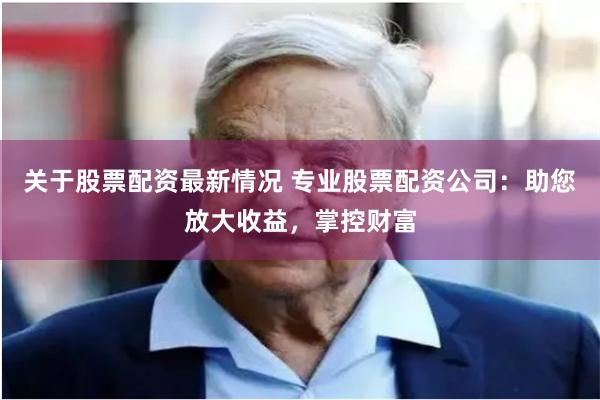 关于股票配资最新情况 专业股票配资公司：助您放大收益，掌控财富