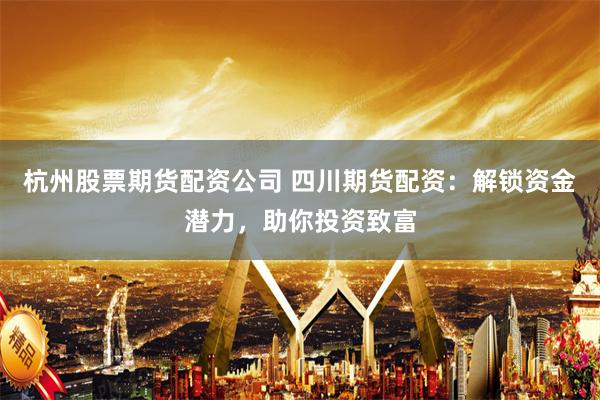 杭州股票期货配资公司 四川期货配资：解锁资金潜力，助你投资致富