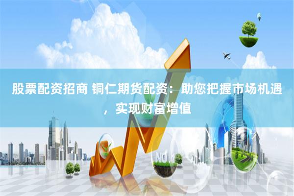 股票配资招商 铜仁期货配资：助您把握市场机遇，实现财富增值