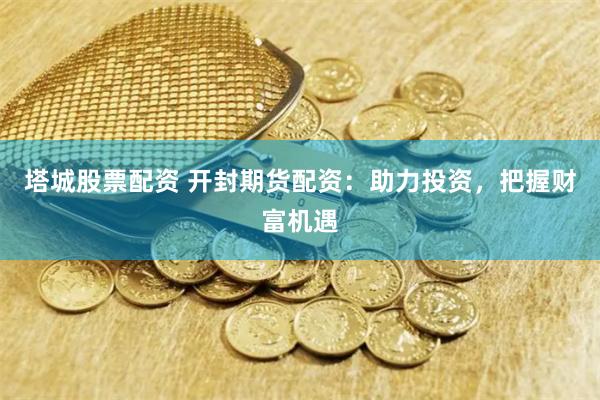 塔城股票配资 开封期货配资：助力投资，把握财富机遇