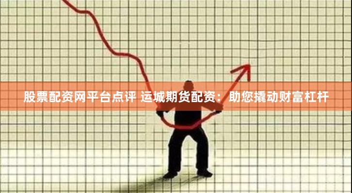 股票配资网平台点评 运城期货配资：助您撬动财富杠杆
