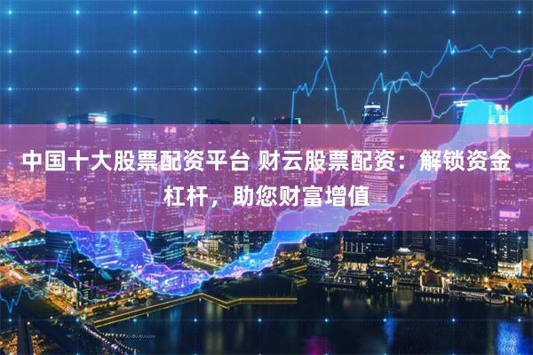 中国十大股票配资平台 财云股票配资：解锁资金杠杆，助您财富增值