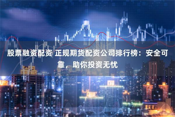股票融资配资 正规期货配资公司排行榜：安全可靠，助你投资无忧