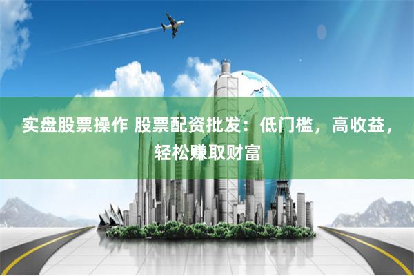 实盘股票操作 股票配资批发:低门槛,高收益,轻松赚取财富