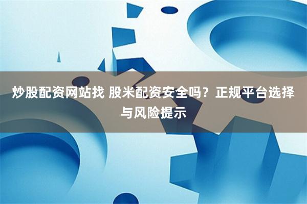 炒股配资网站找 股米配资安全吗?正规平台选择与风险提示