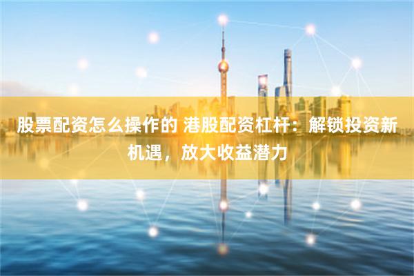 股票配资怎么操作的 港股配资杠杆:解锁投资新机遇,放大收益潜力