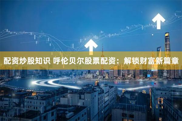 配资炒股知识 呼伦贝尔股票配资：解锁财富新篇章