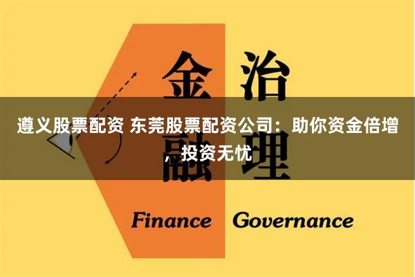 遵义股票配资 东莞股票配资公司：助你资金倍增，投资无忧