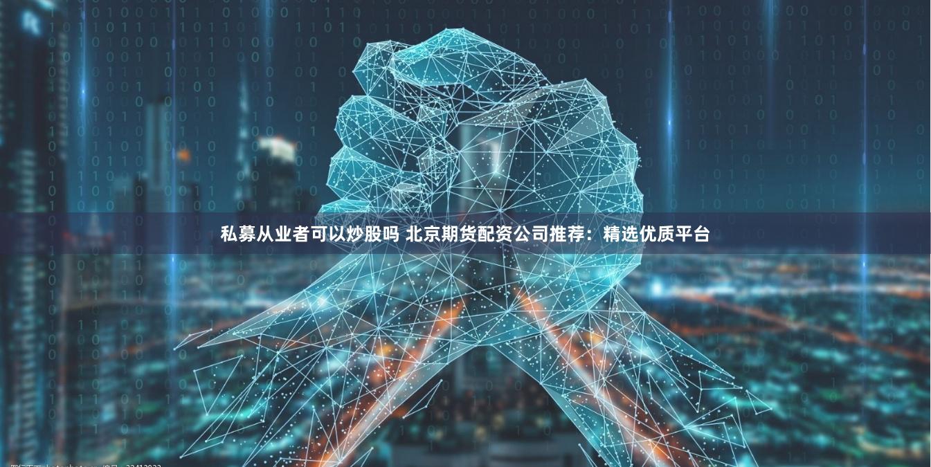 私募从业者可以炒股吗 北京期货配资公司推荐：精选优质平台