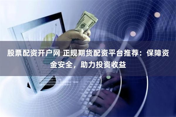 股票配资开户网 正规期货配资平台推荐：保障资金安全，助力投资收益