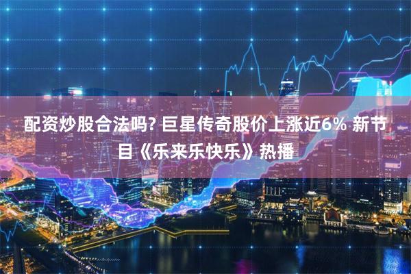 配资炒股合法吗? 巨星传奇股价上涨近6% 新节目《乐来乐快乐》热播
