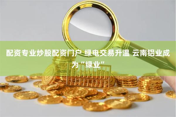 配资专业炒股配资门户 绿电交易升温 云南铝业成为“绿业”