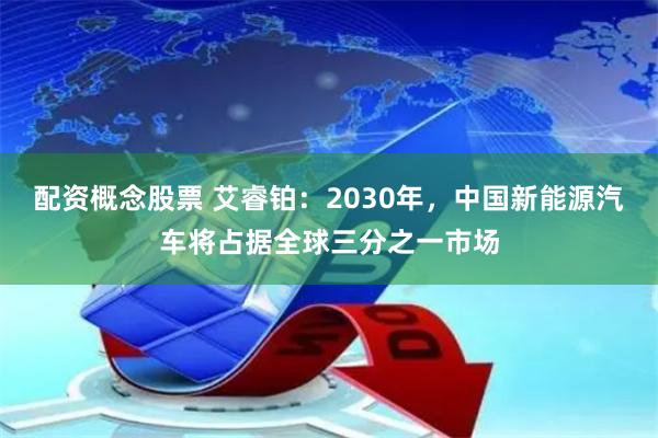 配资概念股票 艾睿铂：2030年，中国新能源汽车将占据全球三分之一市场