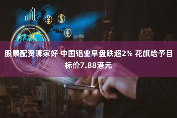 股票配资哪家好 中国铝业早盘跌超2% 花旗给予目标价7.88港元