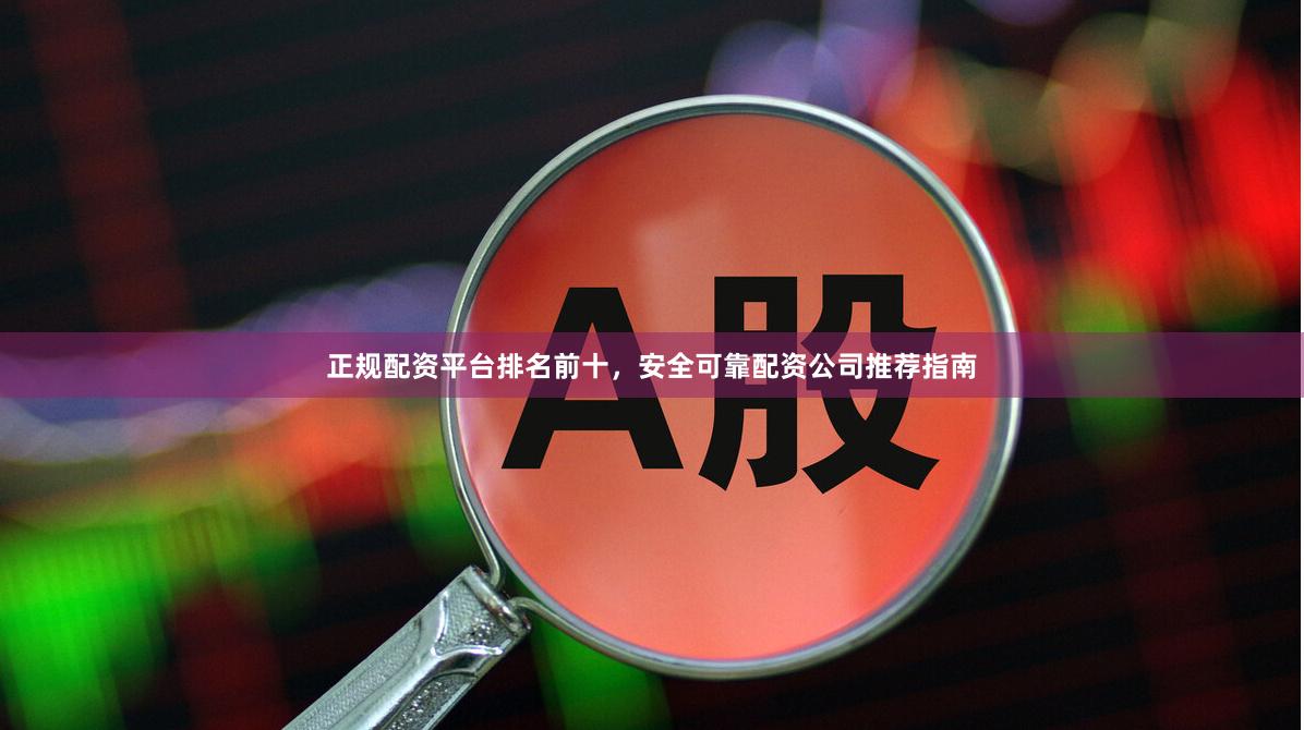 正规配资平台排名前十，安全可靠配资公司推荐指南