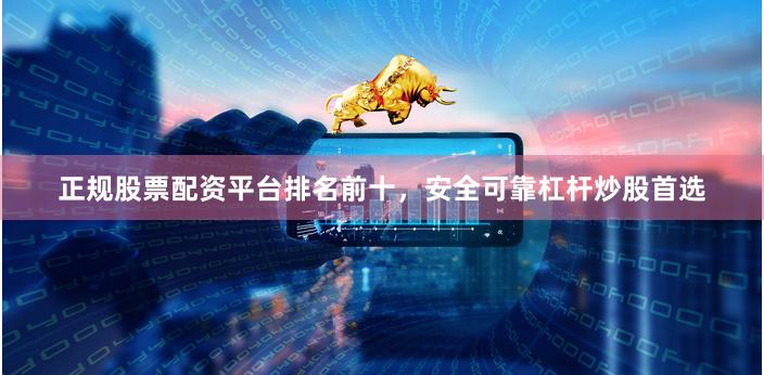 正规股票配资平台排名前十，安全可靠杠杆炒股首选