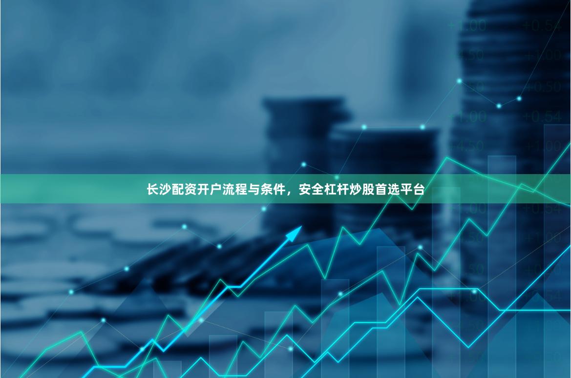 长沙配资开户流程与条件，安全杠杆炒股首选平台