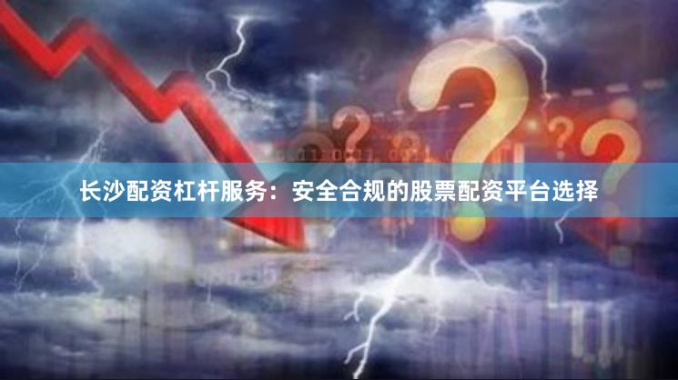 长沙配资杠杆服务：安全合规的股票配资平台选择