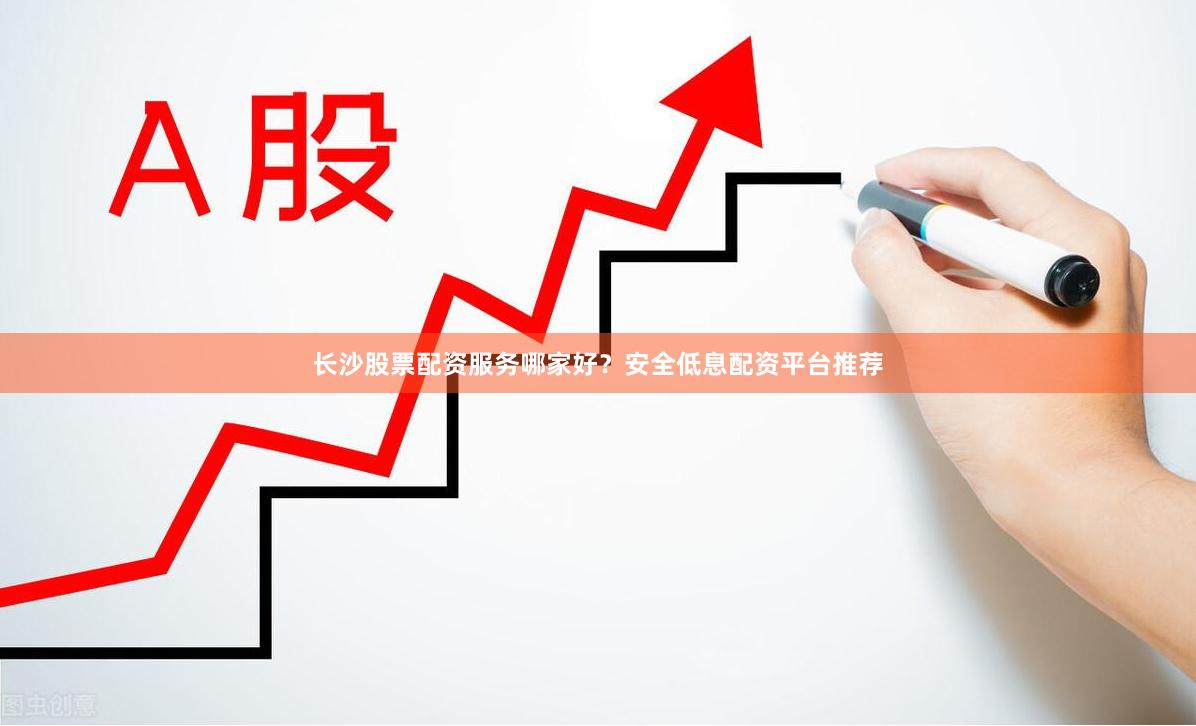 长沙股票配资服务哪家好？安全低息配资平台推荐