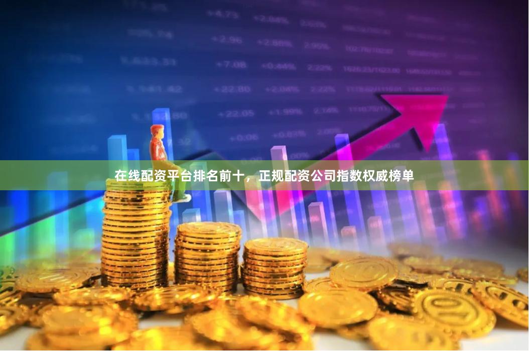 在线配资平台排名前十，正规配资公司指数权威榜单