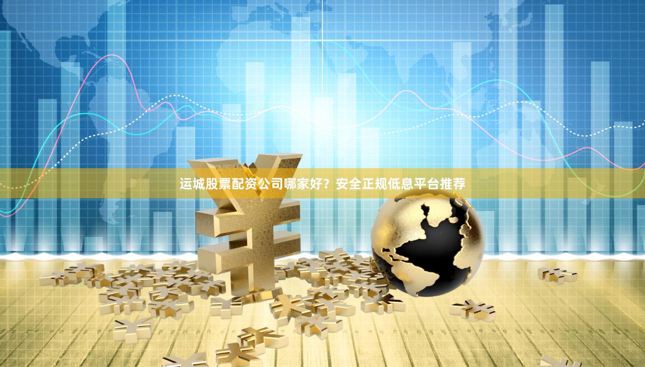 运城股票配资公司哪家好？安全正规低息平台推荐