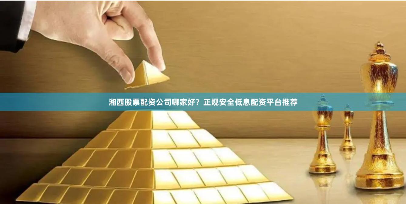 湘西股票配资公司哪家好？正规安全低息配资平台推荐
